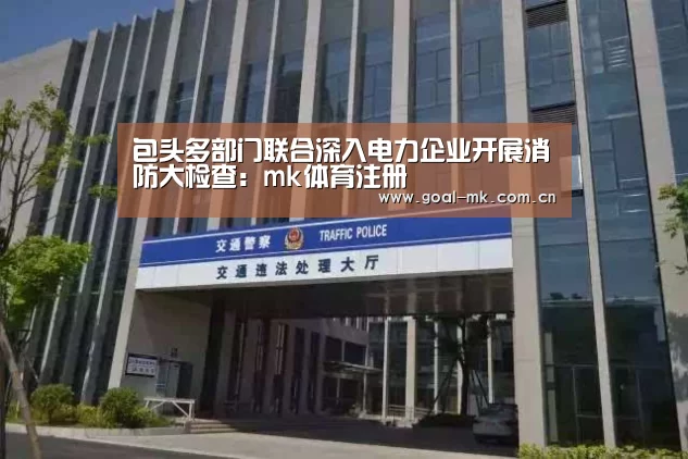 包头多部门联合深入电力企业开展消防大检查:mk体育注册(图3) mk体育在线